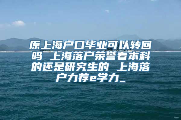 原上海户口毕业可以转回吗 上海落户荣誉看本科的还是研究生的 上海落户力荐e学力_