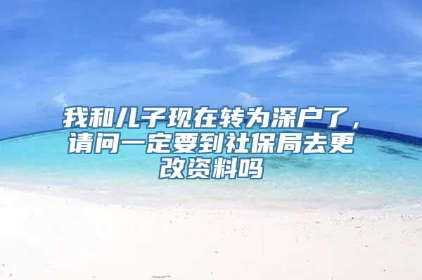 我和儿子现在转为深户了，请问一定要到社保局去更改资料吗