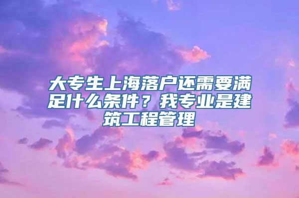 大专生上海落户还需要满足什么条件？我专业是建筑工程管理