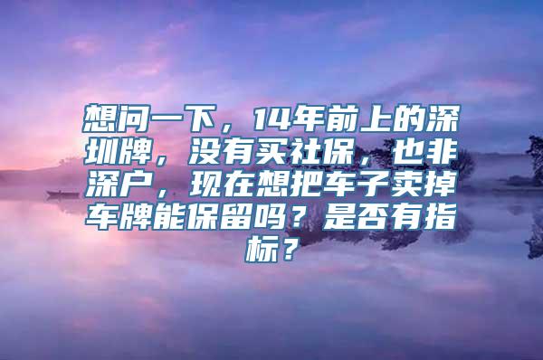 想问一下，14年前上的深圳牌，没有买社保，也非深户，现在想把车子卖掉车牌能保留吗？是否有指标？