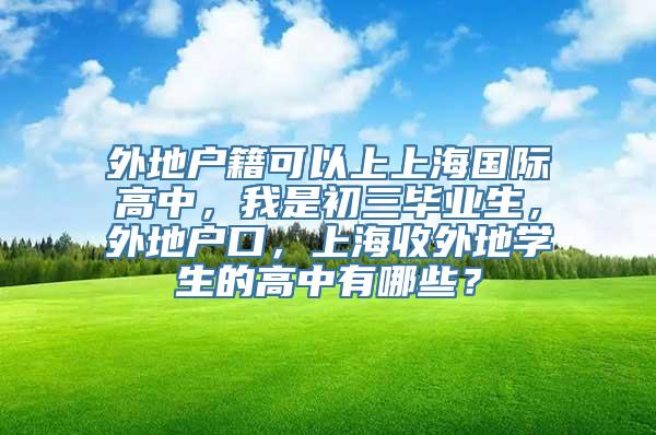 外地户籍可以上上海国际高中，我是初三毕业生，外地户口，上海收外地学生的高中有哪些？