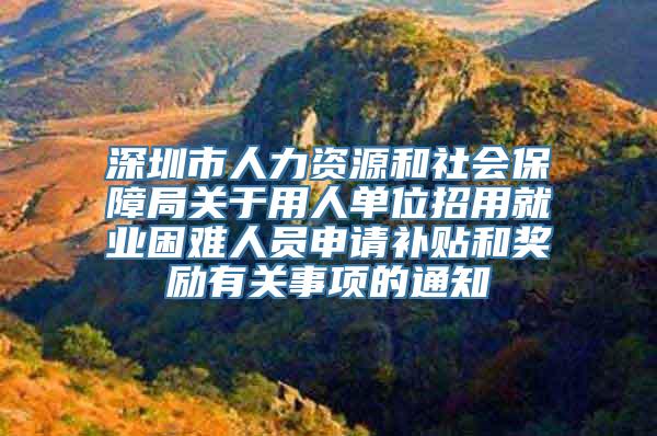 深圳市人力资源和社会保障局关于用人单位招用就业困难人员申请补贴和奖励有关事项的通知