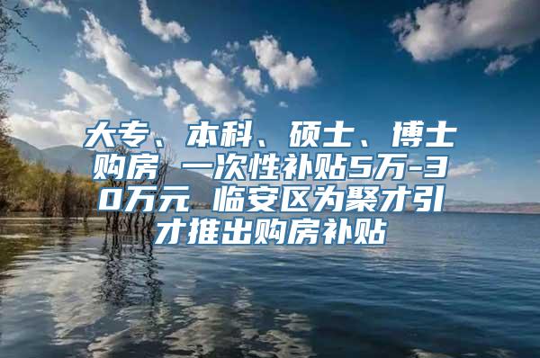 大专、本科、硕士、博士购房 一次性补贴5万-30万元 临安区为聚才引才推出购房补贴