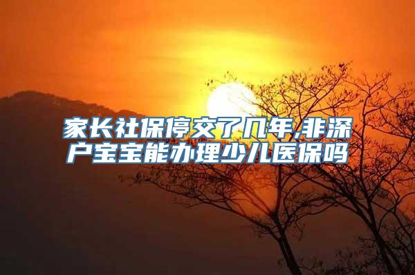 家长社保停交了几年,非深户宝宝能办理少儿医保吗