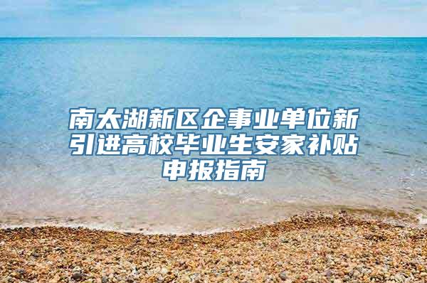 南太湖新区企事业单位新引进高校毕业生安家补贴申报指南