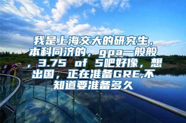 我是上海交大的研究生，本科同济的，gpa一般般，3.75 of 5吧好像，想出国，正在准备GRE,不知道要准备多久