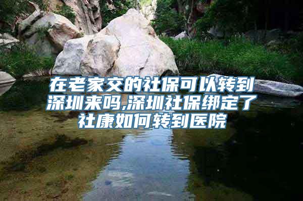 在老家交的社保可以转到深圳来吗,深圳社保绑定了社康如何转到医院