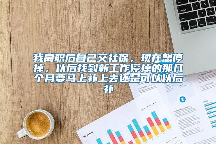 我离职后自己交社保，现在想停掉，以后找到新工作停掉的那几个月要马上补上去还是可以以后补