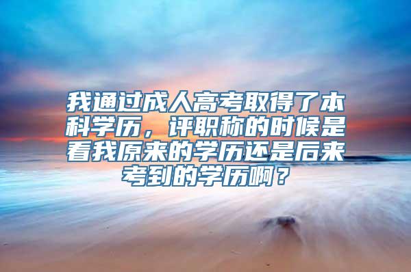 我通过成人高考取得了本科学历，评职称的时候是看我原来的学历还是后来考到的学历啊？