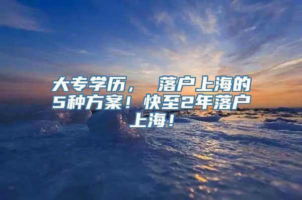 大专学历， 落户上海的5种方案！快至2年落户上海！