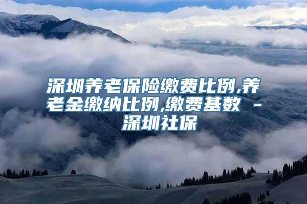 深圳养老保险缴费比例,养老金缴纳比例,缴费基数 - 深圳社保