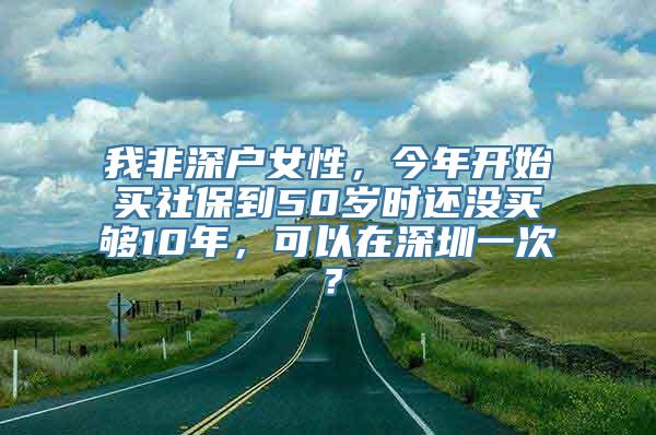 我非深户女性，今年开始买社保到50岁时还没买够10年，可以在深圳一次？