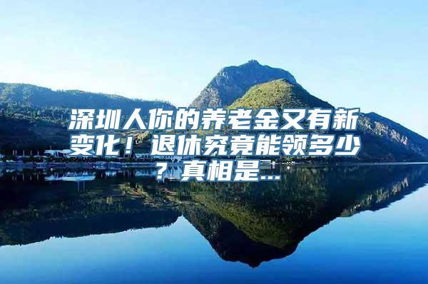 深圳人你的养老金又有新变化！退休究竟能领多少？真相是...