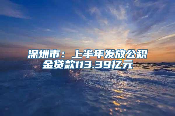 深圳市：上半年发放公积金贷款113.39亿元