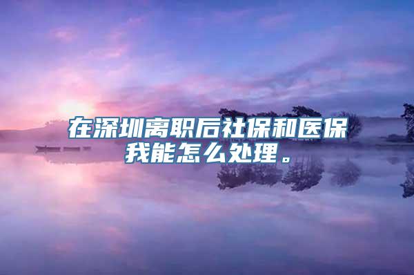 在深圳离职后社保和医保我能怎么处理。