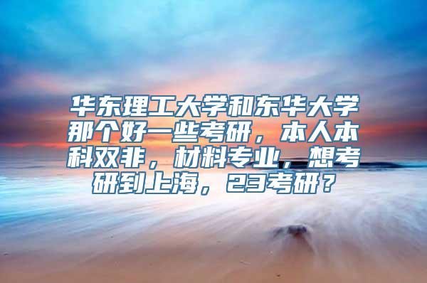 华东理工大学和东华大学那个好一些考研，本人本科双非，材料专业，想考研到上海，23考研？