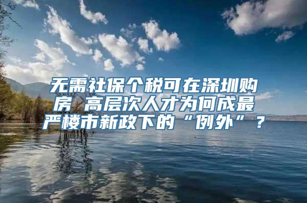 无需社保个税可在深圳购房 高层次人才为何成最严楼市新政下的“例外”？