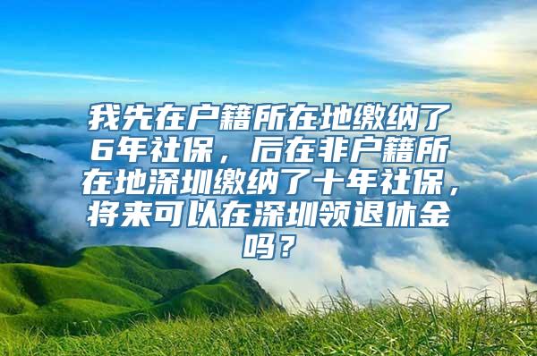 我先在户籍所在地缴纳了6年社保，后在非户籍所在地深圳缴纳了十年社保，将来可以在深圳领退休金吗？