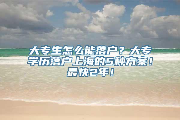 大专生怎么能落户？大专学历落户上海的5种方案！最快2年！