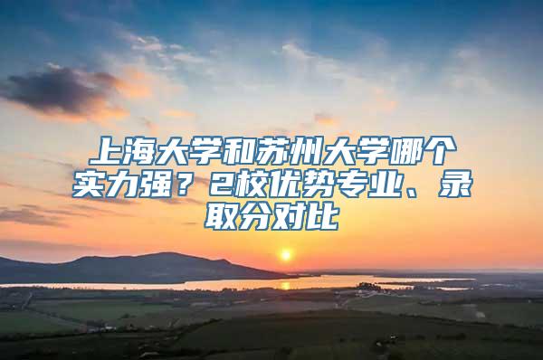 上海大学和苏州大学哪个实力强？2校优势专业、录取分对比