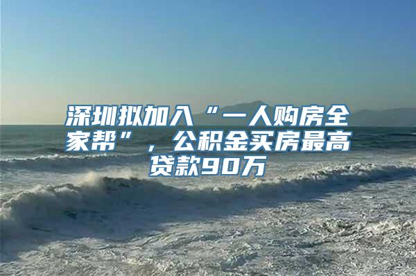 深圳拟加入“一人购房全家帮”，公积金买房最高贷款90万