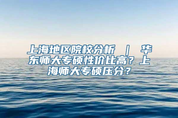 上海地区院校分析 ｜ 华东师大专硕性价比高？上海师大专硕压分？