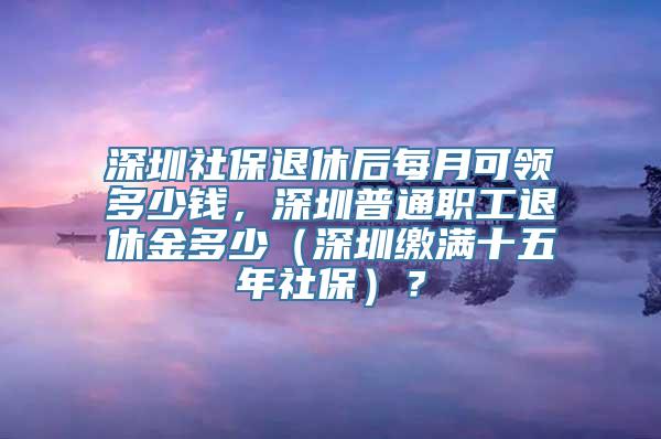 深圳社保退休后每月可领多少钱，深圳普通职工退休金多少（深圳缴满十五年社保）？