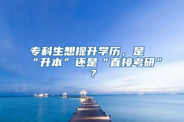 专科生想提升学历，是“升本”还是“直接考研”？