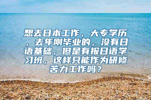 想去日本工作，大专学历，去年刚毕业的，没有日语基础，但是有报日语学习班，这样只能作为研修苦力工作吗？