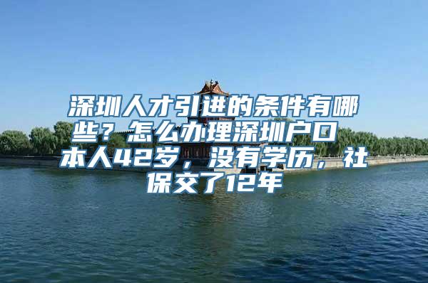 深圳人才引进的条件有哪些？怎么办理深圳户口 本人42岁，没有学历，社保交了12年