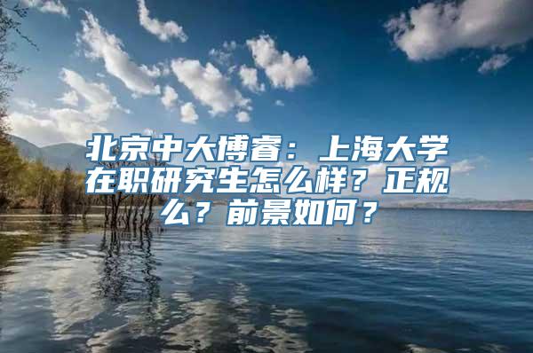 北京中大博睿：上海大学在职研究生怎么样？正规么？前景如何？