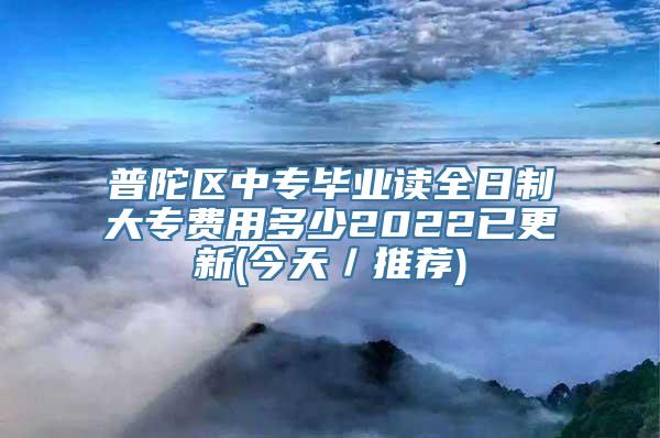 普陀区中专毕业读全日制大专费用多少2022已更新(今天／推荐)