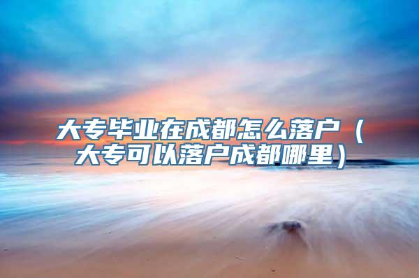 大专毕业在成都怎么落户（大专可以落户成都哪里）