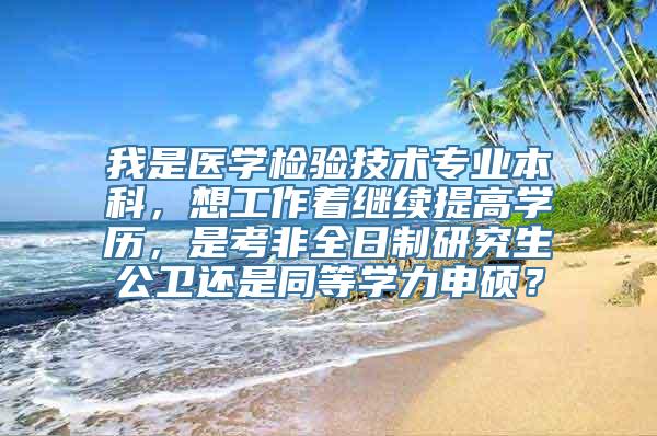 我是医学检验技术专业本科，想工作着继续提高学历，是考非全日制研究生公卫还是同等学力申硕？