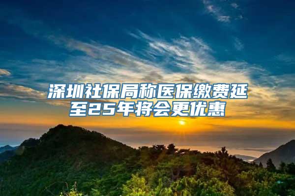 深圳社保局称医保缴费延至25年将会更优惠