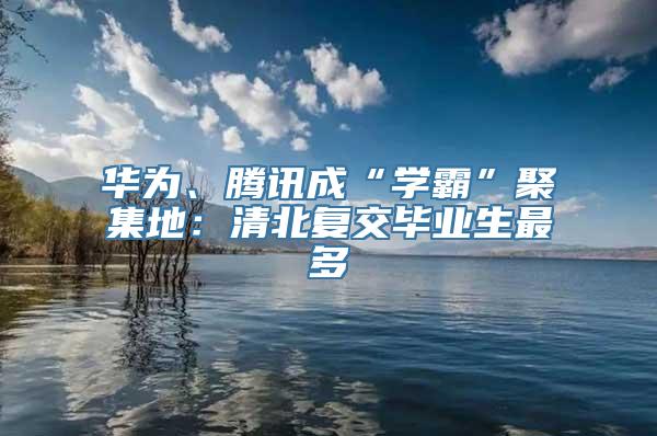 华为、腾讯成“学霸”聚集地：清北复交毕业生最多