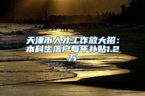 天津市人才工作放大招：本科生落户每年补贴1.2万