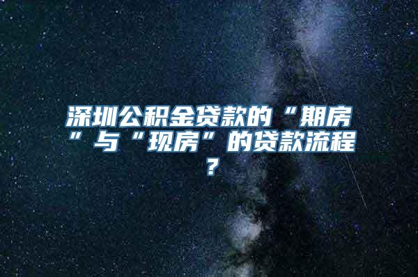 深圳公积金贷款的“期房”与“现房”的贷款流程？