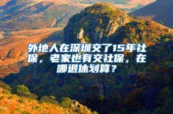 外地人在深圳交了15年社保，老家也有交社保，在哪退休划算？