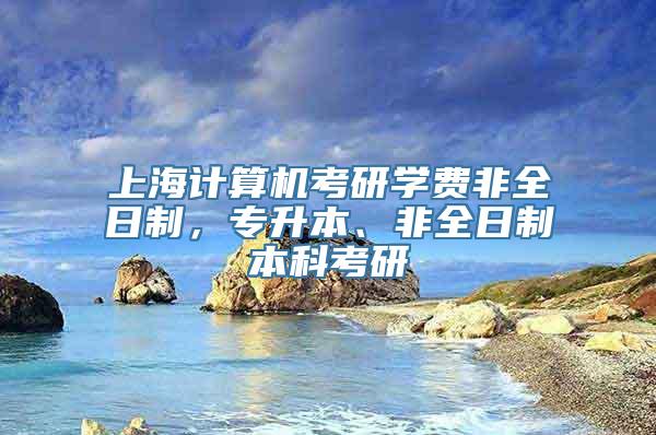 上海计算机考研学费非全日制，专升本、非全日制本科考研