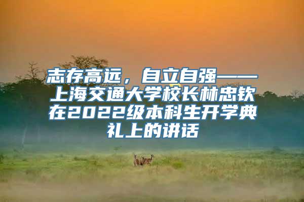 志存高远，自立自强——上海交通大学校长林忠钦在2022级本科生开学典礼上的讲话