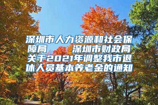 深圳市人力资源和社会保障局    深圳市财政局关于2021年调整我市退休人员基本养老金的通知