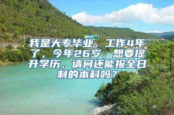 我是大专毕业，工作4年了，今年26岁，想要提升学历，请问还能报全日制的本科吗？