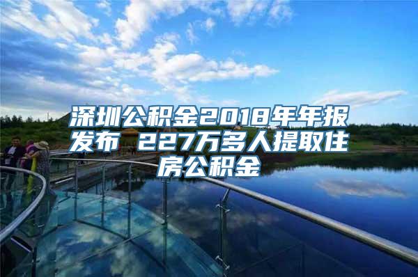 深圳公积金2018年年报发布 227万多人提取住房公积金