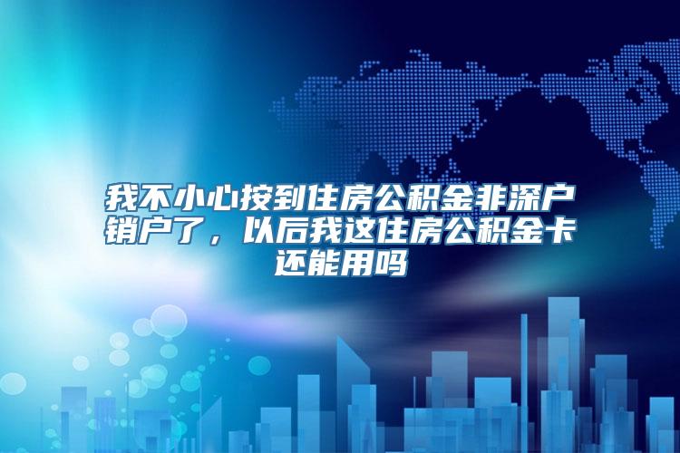 我不小心按到住房公积金非深户销户了，以后我这住房公积金卡还能用吗