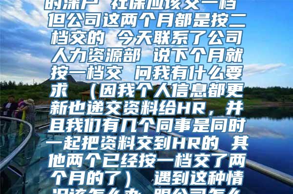 您好 我是今年9月份入的深户 社保应该交一档 但公司这两个月都是按二档交的 今天联系了公司人力资源部 说下个月就按一档交 问我有什么要求 （因我个人信息都更新也递交资料给HR，并且我们有几个同事是同时一起把资料交到HR的 其他两个已经按一档交了两个月的了） 遇到这种情况该怎么办 跟公司怎么提要求 谢谢