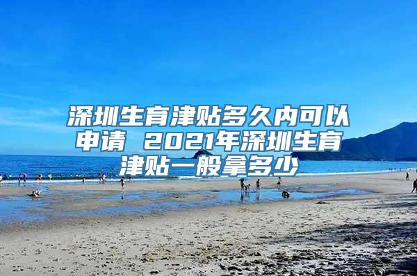 深圳生育津贴多久内可以申请 2021年深圳生育津贴一般拿多少