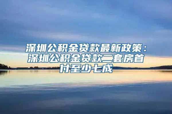 深圳公积金贷款最新政策：深圳公积金贷款二套房首付至少七成