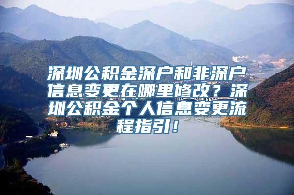 深圳公积金深户和非深户信息变更在哪里修改？深圳公积金个人信息变更流程指引！