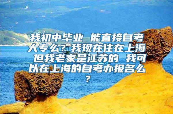 我初中毕业 能直接自考大专么？我现在住在上海 但我老家是江苏的 我可以在上海的自考办报名么？